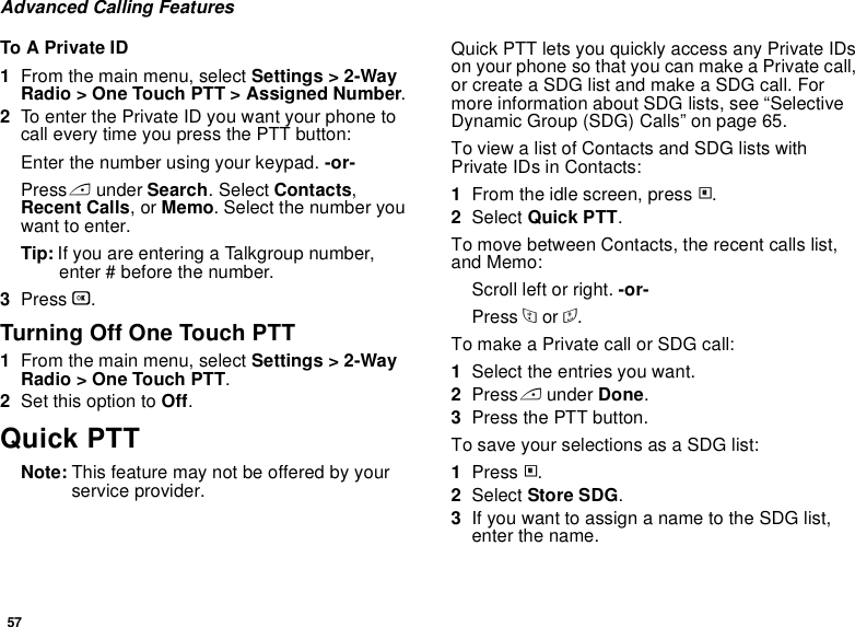 57Advanced Calling FeaturesTo A Private ID1From the main menu, select Settings &gt; 2-Way Radio &gt; One Touch PTT &gt; Assigned Number.2To enter the Private ID you want your phone to call every time you press the PTT button:Enter the number using your keypad. -or-Press A under Search. Select Contacts, Recent Calls, or Memo. Select the number you want to enter.Tip: If you are entering a Talkgroup number, enter # before the number.3Press O.Turning Off One Touch PTT1From the main menu, select Settings &gt; 2-Way Radio &gt; One Touch PTT.2Set this option to Off.Quick PTTNote: This feature may not be offered by your service provider.Quick PTT lets you quickly access any Private IDs on your phone so that you can make a Private call, or create a SDG list and make a SDG call. For more information about SDG lists, see “Selective Dynamic Group (SDG) Calls” on page 65.To view a list of Contacts and SDG lists with Private IDs in Contacts:1From the idle screen, press m.2Select Quick PTT.To move between Contacts, the recent calls list, and Memo:Scroll left or right. -or-Press * or #. To make a Private call or SDG call:1Select the entries you want.2Press A under Done.3Press the PTT button.To save your selections as a SDG list:1Press m.2Select Store SDG.3If you want to assign a name to the SDG list, enter the name.