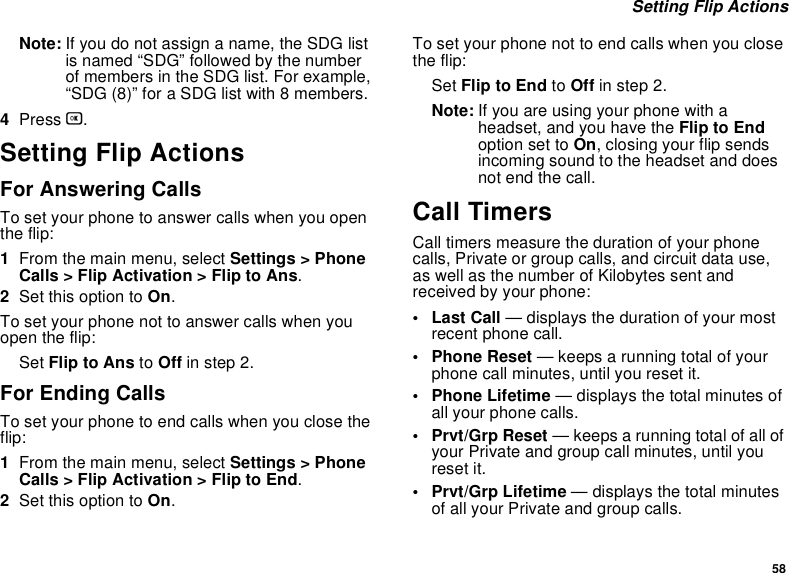 58 Setting Flip ActionsNote: If you do not assign a name, the SDG list is named “SDG” followed by the number of members in the SDG list. For example, “SDG (8)” for a SDG list with 8 members.4Press O.Setting Flip ActionsFor Answering CallsTo set your phone to answer calls when you open the flip:1From the main menu, select Settings &gt; Phone Calls &gt; Flip Activation &gt; Flip to Ans.2Set this option to On.To set your phone not to answer calls when you open the flip:Set Flip to Ans to Off in step 2.For Ending CallsTo set your phone to end calls when you close the flip:1From the main menu, select Settings &gt; Phone Calls &gt; Flip Activation &gt; Flip to End.2Set this option to On.To set your phone not to end calls when you close the flip:Set Flip to End to Off in step 2.Note: If you are using your phone with a headset, and you have the Flip to End option set to On, closing your flip sends incoming sound to the headset and does not end the call.Call TimersCall timers measure the duration of your phone calls, Private or group calls, and circuit data use, as well as the number of Kilobytes sent and received by your phone:•Last Call — displays the duration of your most recent phone call.• Phone Reset — keeps a running total of your phone call minutes, until you reset it.• Phone Lifetime — displays the total minutes of all your phone calls.•Prvt/Grp Reset — keeps a running total of all of your Private and group call minutes, until you reset it.• Prvt/Grp Lifetime — displays the total minutes of all your Private and group calls.