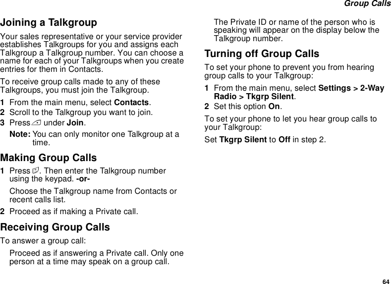 64 Group CallsJoining a TalkgroupYour sales representative or your service provider establishes Talkgroups for you and assigns each Talkgroup a Talkgroup number. You can choose a name for each of your Talkgroups when you create entries for them in Contacts.To receive group calls made to any of these Talkgroups, you must join the Talkgroup.1From the main menu, select Contacts.2Scroll to the Talkgroup you want to join.3Press A under Join.Note: You can only monitor one Talkgroup at a time.Making Group Calls1Press #. Then enter the Talkgroup number using the keypad. -or-Choose the Talkgroup name from Contacts or recent calls list.2Proceed as if making a Private call.Receiving Group CallsTo answer a group call:Proceed as if answering a Private call. Only one person at a time may speak on a group call.The Private ID or name of the person who is speaking will appear on the display below the Talkgroup number.Turning off Group CallsTo set your phone to prevent you from hearing group calls to your Talkgroup:1From the main menu, select Settings &gt; 2-Way Radio &gt; Tkgrp Silent.2Set this option On.To set your phone to let you hear group calls to your Talkgroup:Set Tkgrp Silent to Off in step 2.