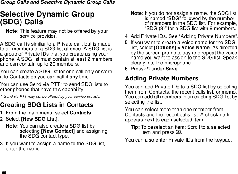 65Group Calls and Selective Dynamic Group CallsSelective Dynamic Group (SDG) CallsNote: This feature may not be offered by your service provider.A SDG call is similar to a Private call, but is made to all members of a SDG list at once. A SDG list is a group of Private IDs that you create using your phone. A SDG list must contain at least 2 members and can contain up to 20 members.You can create a SDG list for one call only or store it to Contacts so you can call it any time.You can use Send via PTT* to send SDG lists to other phones that have this capability.* Send via PTT may not be offered by your service provider.Creating SDG Lists in Contacts1From the main menu, select Contacts. 2Select [New SDG List].Note: You can also create a SDG list by selecting [New Contact] and assigning the SDG contact type.3If you want to assign a name to the SDG list, enter the name.Note: If you do not assign a name, the SDG list is named “SDG” followed by the number of members in the SDG list. For example, “SDG (8)” for a SDG list with 8 members.4Add Private IDs. See “Adding Private Numbers”.5If you want to create a voice name for the SDG list, select [Options] &gt; Voice Name. As directed by the screen prompts, say and repeat the voice name you want to assign to the SDG list. Speak clearly into the microphone. 6Press A under Save.Adding Private NumbersYou can add Private IDs to a SDG list by selecting them from Contacts, the recent calls list, or memo. You can add all members in an existing SDG list by selecting the list. You can select more than one member from Contacts and the recent calls list. A checkmark appears next to each selected item.Tip: To deselect an item: Scroll to a selected item and press O. You can also enter Private IDs from the keypad. 