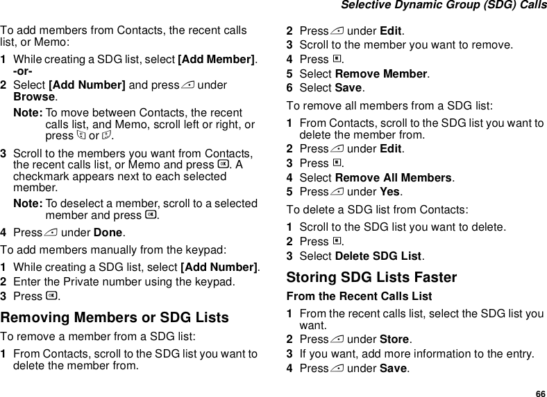 66 Selective Dynamic Group (SDG) CallsTo add members from Contacts, the recent calls list, or Memo:1While creating a SDG list, select [Add Member]. -or-2Select [Add Number] and press A under Browse.Note: To move between Contacts, the recent calls list, and Memo, scroll left or right, or press * or #. 3Scroll to the members you want from Contacts, the recent calls list, or Memo and press O. A checkmark appears next to each selected member. Note: To deselect a member, scroll to a selected member and press O.4Press A under Done.To add members manually from the keypad:1While creating a SDG list, select [Add Number].2Enter the Private number using the keypad.3Press O.Removing Members or SDG ListsTo remove a member from a SDG list:1From Contacts, scroll to the SDG list you want to delete the member from.2Press A under Edit. 3Scroll to the member you want to remove. 4Press m. 5Select Remove Member. 6Select Save. To remove all members from a SDG list:1From Contacts, scroll to the SDG list you want to delete the member from.2Press A under Edit. 3Press m.4Select Remove All Members.5Press A under Yes.To delete a SDG list from Contacts:1Scroll to the SDG list you want to delete.2Press m.3Select Delete SDG List.Storing SDG Lists FasterFrom the Recent Calls List1From the recent calls list, select the SDG list you want.2Press A under Store.3If you want, add more information to the entry.4Press A under Save.