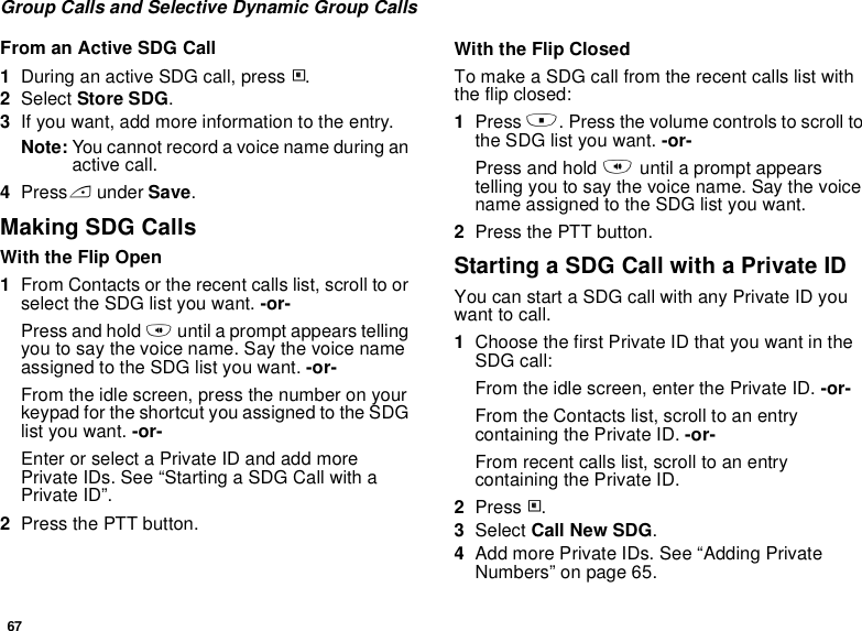 67Group Calls and Selective Dynamic Group CallsFrom an Active SDG Call1During an active SDG call, press m.2Select Store SDG.3If you want, add more information to the entry.Note: You cannot record a voice name during an active call.4Press A under Save.Making SDG CallsWith the Flip Open1From Contacts or the recent calls list, scroll to or select the SDG list you want. -or-Press and hold t until a prompt appears telling you to say the voice name. Say the voice name assigned to the SDG list you want. -or-From the idle screen, press the number on your keypad for the shortcut you assigned to the SDG list you want. -or-Enter or select a Private ID and add more Private IDs. See “Starting a SDG Call with a Private ID”.2Press the PTT button.With the Flip ClosedTo make a SDG call from the recent calls list with the flip closed:1Press .. Press the volume controls to scroll to the SDG list you want. -or-Press and hold t until a prompt appears telling you to say the voice name. Say the voice name assigned to the SDG list you want.2Press the PTT button.Starting a SDG Call with a Private IDYou can start a SDG call with any Private ID you want to call.1Choose the first Private ID that you want in the SDG call:From the idle screen, enter the Private ID. -or-From the Contacts list, scroll to an entry containing the Private ID. -or-From recent calls list, scroll to an entry containing the Private ID.2Press m.3Select Call New SDG.4Add more Private IDs. See “Adding Private Numbers” on page 65.