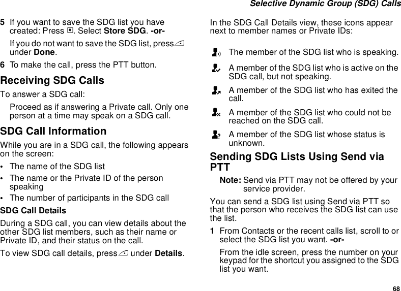 68 Selective Dynamic Group (SDG) Calls5If you want to save the SDG list you have created: Press m. Select Store SDG. -or-If you do not want to save the SDG list, press Aunder Done.6To make the call, press the PTT button. Receiving SDG CallsTo answer a SDG call:Proceed as if answering a Private call. Only one person at a time may speak on a SDG call.SDG Call InformationWhile you are in a SDG call, the following appears on the screen:•The name of the SDG list•The name or the Private ID of the person speaking•The number of participants in the SDG callSDG Call DetailsDuring a SDG call, you can view details about the other SDG list members, such as their name or Private ID, and their status on the call.To view SDG call details, press A under Details.In the SDG Call Details view, these icons appear next to member names or Private IDs:Sending SDG Lists Using Send via PTTNote: Send via PTT may not be offered by your service provider.You can send a SDG list using Send via PTT so that the person who receives the SDG list can use the list.1From Contacts or the recent calls list, scroll to or select the SDG list you want. -or-From the idle screen, press the number on your keypad for the shortcut you assigned to the SDG list you want.TThe member of the SDG list who is speaking.AA member of the SDG list who is active on the SDG call, but not speaking.OA member of the SDG list who has exited the call.UA member of the SDG list who could not be reached on the SDG call.uA member of the SDG list whose status is unknown.