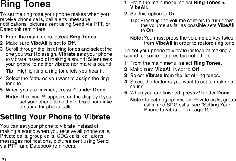 71Ring TonesTo set the ring tone your phone makes when you receive phone calls, call alerts, message notifications, pictures sent using Send via PTT, or Datebook reminders:1From the main menu, select Ring Tones.2Make sure VibeAll is set to Off.3Scroll through the list of ring tones and select the one you want to assign. Vibrate sets your phone to vibrate instead of making a sound; Silent sets your phone to neither vibrate nor make a sound.Tip:  Highlighting a ring tone lets you hear it.4Select the features you want to assign the ring tone to.5When you are finished, press A under Done.Note: This icon M appears on the display if you set your phone to neither vibrate nor make a sound for phone calls.Setting Your Phone to VibrateYou can set your phone to vibrate instead of making a sound when you receive all phone calls, Private calls, group calls, SDG calls, call alerts, messages notifications, pictures sent using Send via PTT, and Datebook reminders.1From the main menu, select Ring Tones &gt; VibeAll.2Set this option to On.Tip: Pressing the volume controls to turn down the volume as far as possible sets VibeAll to On.Note: You must press the volume up key twice from VibeAll in order to restore ring tone.To set your phone to vibrate instead of making a sound for some features but not others:1From the main menu, select Ring Tones.2Make sure VibeAll is set to Off.3Select Vibrate from the list of ring tones.4Select the features you want to set to make no sound.5When you are finished, press A under Done.Note: To set ring options for Private calls, group calls, and SDG calls, see “Setting Your Phone to Vibrate” on page 155.