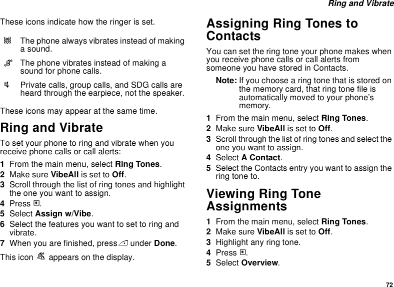 72 Ring and VibrateThese icons indicate how the ringer is set.These icons may appear at the same time.Ring and VibrateTo set your phone to ring and vibrate when you receive phone calls or call alerts:1From the main menu, select Ring Tones.2Make sure VibeAll is set to Off.3Scroll through the list of ring tones and highlight the one you want to assign.4Press m.5Select Assign w/Vibe.6Select the features you want to set to ring and vibrate.7When you are finished, press A under Done.This icon S appears on the display.Assigning Ring Tones to ContactsYou can set the ring tone your phone makes when you receive phone calls or call alerts from someone you have stored in Contacts.Note: If you choose a ring tone that is stored on the memory card, that ring tone file is automatically moved to your phone’s memory.1From the main menu, select Ring Tones.2Make sure VibeAll is set to Off.3Scroll through the list of ring tones and select the one you want to assign.4Select A Contact.5Select the Contacts entry you want to assign the ring tone to.Viewing Ring Tone Assignments1From the main menu, select Ring Tones.2Make sure VibeAll is set to Off.3Highlight any ring tone.4Press m.5Select Overview.QThe phone always vibrates instead of making a sound.RThe phone vibrates instead of making a sound for phone calls.uPrivate calls, group calls, and SDG calls are heard through the earpiece, not the speaker.