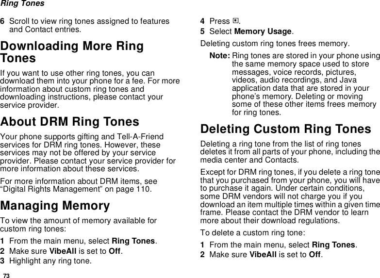 73Ring Tones6Scroll to view ring tones assigned to features and Contact entries.Downloading More Ring TonesIf you want to use other ring tones, you can download them into your phone for a fee. For more information about custom ring tones and downloading instructions, please contact your service provider.About DRM Ring TonesYour phone supports gifting and Tell-A-Friend services for DRM ring tones. However, these services may not be offered by your service provider. Please contact your service provider for more information about these services.For more information about DRM items, see “Digital Rights Management” on page 110.Managing MemoryTo view the amount of memory available for custom ring tones:1From the main menu, select Ring Tones.2Make sure VibeAll is set to Off.3Highlight any ring tone.4Press m.5Select Memory Usage.Deleting custom ring tones frees memory.Note: Ring tones are stored in your phone using the same memory space used to store messages, voice records, pictures, videos, audio recordings, and Java application data that are stored in your phone’s memory. Deleting or moving some of these other items frees memory for ring tones.Deleting Custom Ring TonesDeleting a ring tone from the list of ring tones deletes it from all parts of your phone, including the media center and Contacts.Except for DRM ring tones, if you delete a ring tone that you purchased from your phone, you will have to purchase it again. Under certain conditions, some DRM vendors will not charge you if you download an item multiple times within a given time frame. Please contact the DRM vendor to learn more about their download regulations.To delete a custom ring tone:1From the main menu, select Ring Tones.2Make sure VibeAll is set to Off.