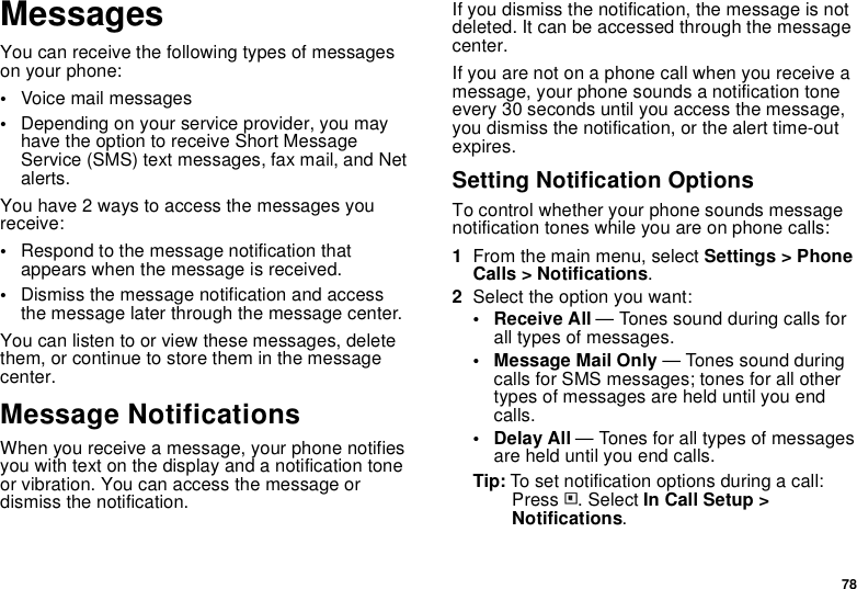 78MessagesYou can receive the following types of messages on your phone:•Voice mail messages•Depending on your service provider, you may have the option to receive Short Message Service (SMS) text messages, fax mail, and Net alerts.You have 2 ways to access the messages you receive:•Respond to the message notification that appears when the message is received.•Dismiss the message notification and access the message later through the message center.You can listen to or view these messages, delete them, or continue to store them in the message center.Message NotificationsWhen you receive a message, your phone notifies you with text on the display and a notification tone or vibration. You can access the message or dismiss the notification.If you dismiss the notification, the message is not deleted. It can be accessed through the message center.If you are not on a phone call when you receive a message, your phone sounds a notification tone every 30 seconds until you access the message, you dismiss the notification, or the alert time-out expires.Setting Notification OptionsTo control whether your phone sounds message notification tones while you are on phone calls:1From the main menu, select Settings &gt; Phone Calls &gt; Notifications.2Select the option you want:• Receive All — Tones sound during calls for all types of messages.• Message Mail Only — Tones sound during calls for SMS messages; tones for all other types of messages are held until you end calls.• Delay All — Tones for all types of messages are held until you end calls.Tip: To set notification options during a call: Press m. Select In Call Setup &gt; Notifications.