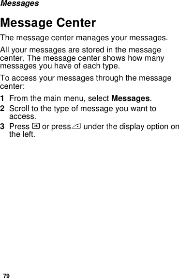 79MessagesMessage CenterThe message center manages your messages.All your messages are stored in the message center. The message center shows how many messages you have of each type.To access your messages through the message center:1From the main menu, select Messages.2Scroll to the type of message you want to access.3Press O or press A under the display option on the left.