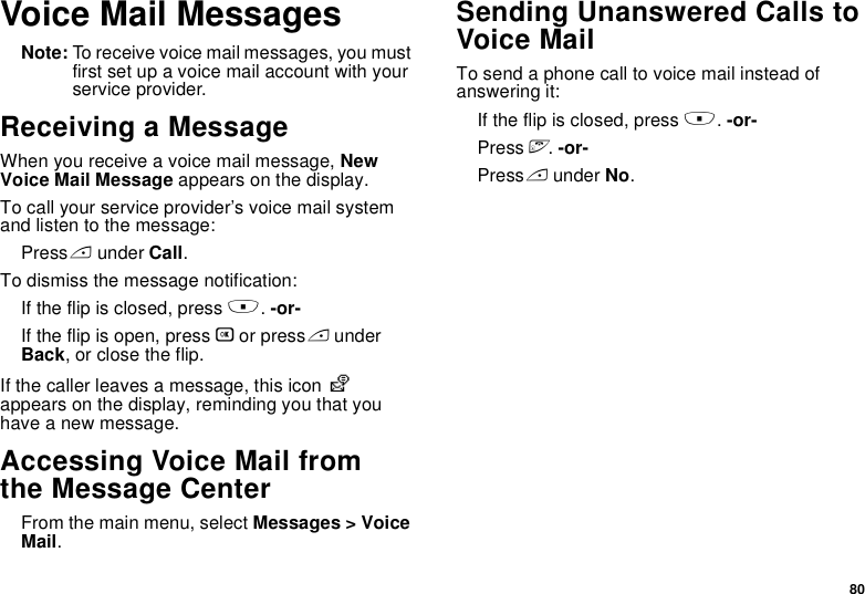 80Voice Mail MessagesNote: To receive voice mail messages, you must first set up a voice mail account with your service provider.Receiving a MessageWhen you receive a voice mail message, New Voice Mail Message appears on the display.To call your service provider’s voice mail system and listen to the message:Press A under Call.To dismiss the message notification:If the flip is closed, press .. -or-If the flip is open, press O or press A under Back, or close the flip.If the caller leaves a message, this icon y appears on the display, reminding you that you have a new message.Accessing Voice Mail from the Message CenterFrom the main menu, select Messages &gt; Voice Mail.Sending Unanswered Calls to Voice MailTo send a phone call to voice mail instead of answering it:If the flip is closed, press .. -or-Press e. -or-Press A under No.