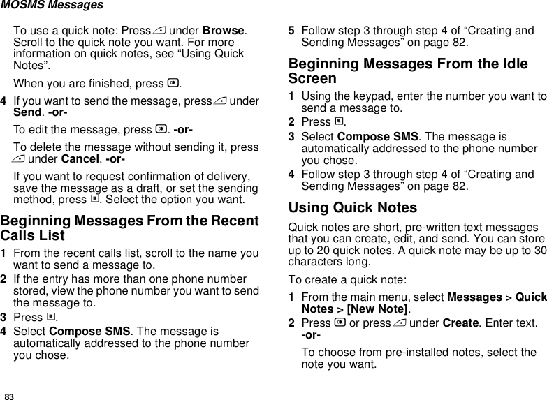 83MOSMS MessagesTo use a quick note: Press A under Browse. Scroll to the quick note you want. For more information on quick notes, see “Using Quick Notes”.When you are finished, press O.4If you want to send the message, press A under Send. -or-To edit the message, press O. -or-To delete the message without sending it, press A under Cancel. -or-If you want to request confirmation of delivery, save the message as a draft, or set the sending method, press m. Select the option you want.Beginning Messages From the Recent Calls List1From the recent calls list, scroll to the name you want to send a message to.2If the entry has more than one phone number stored, view the phone number you want to send the message to.3Press m.4Select Compose SMS. The message is automatically addressed to the phone number you chose.5Follow step 3 through step 4 of “Creating and Sending Messages” on page 82.Beginning Messages From the Idle Screen1Using the keypad, enter the number you want to send a message to.2Press m.3Select Compose SMS. The message is automatically addressed to the phone number you chose.4Follow step 3 through step 4 of “Creating and Sending Messages” on page 82.Using Quick NotesQuick notes are short, pre-written text messages that you can create, edit, and send. You can store up to 20 quick notes. A quick note may be up to 30 characters long.To create a quick note:1From the main menu, select Messages &gt; Quick Notes &gt; [New Note].2Press O or press A under Create. Enter text. -or-To choose from pre-installed notes, select the note you want.