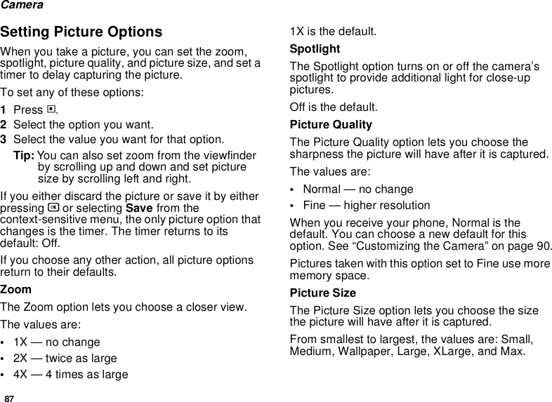 87CameraSetting Picture OptionsWhen you take a picture, you can set the zoom, spotlight, picture quality, and picture size, and set a timer to delay capturing the picture.To set any of these options:1Press m.2Select the option you want.3Select the value you want for that option.Tip: You can also set zoom from the viewfinder by scrolling up and down and set picture size by scrolling left and right.If you either discard the picture or save it by either pressing O or selecting Save from the context-sensitive menu, the only picture option that changes is the timer. The timer returns to its default: Off.If you choose any other action, all picture options return to their defaults.ZoomThe Zoom option lets you choose a closer view.The values are:•1X — no change•2X — twice as large•4X — 4 times as large1X is the default.SpotlightThe Spotlight option turns on or off the camera’s spotlight to provide additional light for close-up pictures. Off is the default.Picture QualityThe Picture Quality option lets you choose the sharpness the picture will have after it is captured.The values are:•Normal — no change•Fine — higher resolutionWhen you receive your phone, Normal is the default. You can choose a new default for this option. See “Customizing the Camera” on page 90.Pictures taken with this option set to Fine use more memory space.Picture SizeThe Picture Size option lets you choose the size the picture will have after it is captured.From smallest to largest, the values are: Small, Medium, Wallpaper, Large, XLarge, and Max.