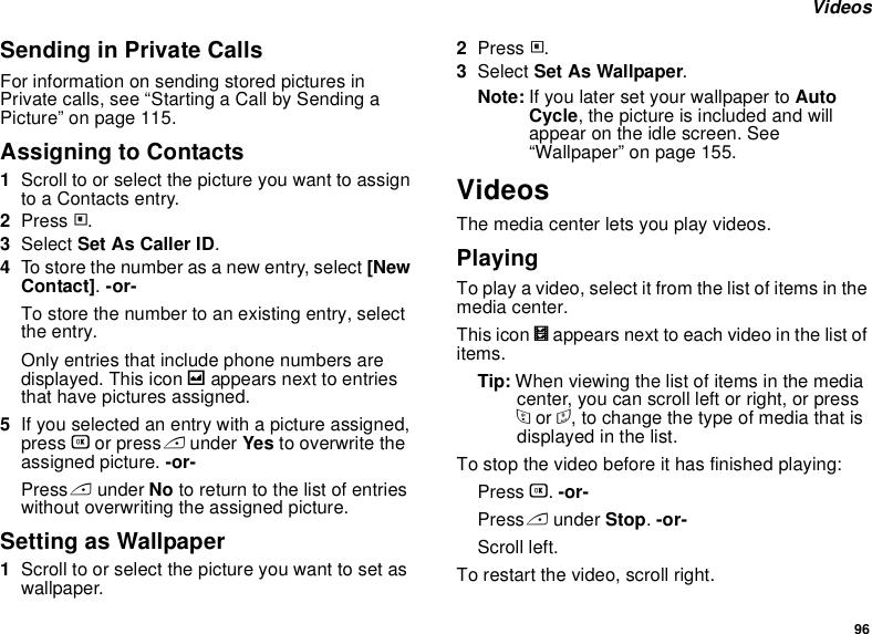 96 VideosSending in Private CallsFor information on sending stored pictures in Private calls, see “Starting a Call by Sending a Picture” on page 115.Assigning to Contacts1Scroll to or select the picture you want to assign to a Contacts entry.2Press m.3Select Set As Caller ID.4To store the number as a new entry, select [New Contact]. -or-To store the number to an existing entry, select the entry.Only entries that include phone numbers are displayed. This icon g appears next to entries that have pictures assigned.5If you selected an entry with a picture assigned, press O or press A under Yes to overwrite the assigned picture. -or-Press A under No to return to the list of entries without overwriting the assigned picture.Setting as Wallpaper1Scroll to or select the picture you want to set as wallpaper.2Press m.3Select Set As Wallpaper.Note: If you later set your wallpaper to Auto Cycle, the picture is included and will appear on the idle screen. See “Wallpaper” on page 155.VideosThe media center lets you play videos.PlayingTo play a video, select it from the list of items in the media center.This icon V appears next to each video in the list of items.Tip: When viewing the list of items in the media center, you can scroll left or right, or press * or #, to change the type of media that is displayed in the list.To stop the video before it has finished playing:Press O. -or-Press A under Stop. -or-Scroll left.To restart the video, scroll right.
