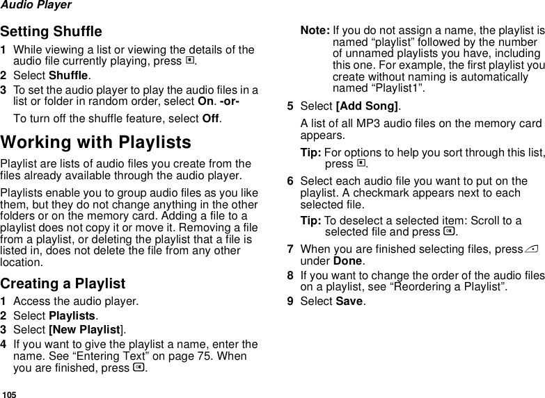 105Audio PlayerSetting Shuffle1While viewing a list or viewing the details of the audio file currently playing, press m.2Select Shuffle.3To set the audio player to play the audio files in a list or folder in random order, select On. -or-To turn off the shuffle feature, select Off.Working with PlaylistsPlaylist are lists of audio files you create from the files already available through the audio player. Playlists enable you to group audio files as you like them, but they do not change anything in the other folders or on the memory card. Adding a file to a playlist does not copy it or move it. Removing a file from a playlist, or deleting the playlist that a file is listed in, does not delete the file from any other location.Creating a Playlist1Access the audio player.2Select Playlists.3Select [New Playlist].4If you want to give the playlist a name, enter the name. See “Entering Text” on page 75. When you are finished, press O.Note: If you do not assign a name, the playlist is named “playlist” followed by the number of unnamed playlists you have, including this one. For example, the first playlist you create without naming is automatically named “Playlist1”.5Select [Add Song].A list of all MP3 audio files on the memory card appears.Tip: For options to help you sort through this list, press m.6Select each audio file you want to put on the playlist. A checkmark appears next to each selected file.Tip: To deselect a selected item: Scroll to a selected file and press O.7When you are finished selecting files, press A under Done.8If you want to change the order of the audio files on a playlist, see “Reordering a Playlist”.9Select Save.