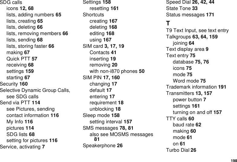 198SDG callsicons 12, 68lists, adding numbers 65lists, creating 65lists, deleting 66lists, removing members 66lists, sending 68lists, storing faster 66making 67Quick PTT 57receiving 68settings 159starting 67Security 160Selective Dynamic Group Calls, see SDG callsSend via PTT 114see Pictures, sendingcontact information 116My Info 116pictures 114SDG lists 68setting for pictures 116Service, activating 7Settings 158resetting 161Shortcutscreating 167deleting 168editing 168using 167SIM card 3, 17, 19Contacts 41inserting 19removing 20with non-i870 phones 50SIM PIN 17, 160changing 17default 17entering 17requirement 18unblocking 18Sleep mode 158setting interval 157SMS messages 78, 81also see MOSMS messages 81Speakerphone 26Speed Dial 26, 42, 44State Tone 33Status messages 171TT9 Text Input, see text entryTalkgroups 63, 64, 159joining 64Text display area 9Text entry 75database 75, 76icons 75mode 75Word mode 75Trademark information 191Transmitters 13, 157power button 7settings 161turning on and off 157TTY calls 60baud rate 62making 60mode 61on 61Turbo Dial 26