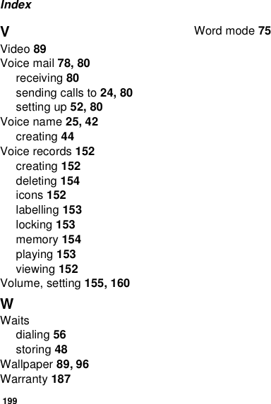 199IndexVVideo 89Voice mail 78, 80receiving 80sending calls to 24, 80setting up 52, 80Voice name 25, 42creating 44Voice records 152creating 152deleting 154icons 152labelling 153locking 153memory 154playing 153viewing 152Volume, setting 155, 160WWaitsdialing 56storing 48Wallpaper 89, 96Warranty 187Word mode 75