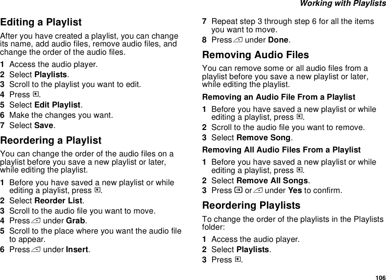 106 Working with PlaylistsEditing a PlaylistAfter you have created a playlist, you can change its name, add audio files, remove audio files, and change the order of the audio files.1Access the audio player.2Select Playlists.3Scroll to the playlist you want to edit.4Press m.5Select Edit Playlist.6Make the changes you want.7Select Save.Reordering a PlaylistYou can change the order of the audio files on a playlist before you save a new playlist or later, while editing the playlist.1Before you have saved a new playlist or while editing a playlist, press m.2Select Reorder List.3Scroll to the audio file you want to move.4Press A under Grab.5Scroll to the place where you want the audio file to appear.6Press A under Insert.7Repeat step 3 through step 6 for all the items you want to move.8Press A under Done.Removing Audio FilesYou can remove some or all audio files from a playlist before you save a new playlist or later, while editing the playlist.Removing an Audio File From a Playlist1Before you have saved a new playlist or while editing a playlist, press m.2Scroll to the audio file you want to remove.3Select Remove Song.Removing All Audio Files From a Playlist1Before you have saved a new playlist or while editing a playlist, press m.2Select Remove All Songs.3Press O or A under Yes to confirm.Reordering PlaylistsTo change the order of the playlists in the Playlists folder:1Access the audio player.2Select Playlists.3Press m.