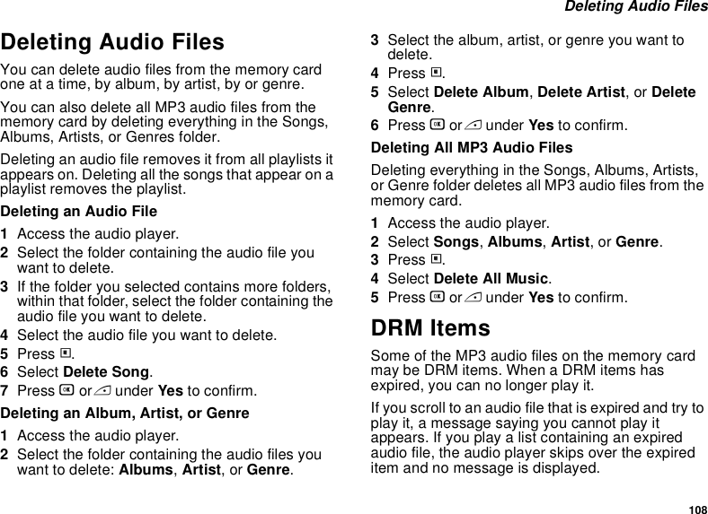 108 Deleting Audio FilesDeleting Audio FilesYou can delete audio files from the memory card one at a time, by album, by artist, by or genre.You can also delete all MP3 audio files from the memory card by deleting everything in the Songs, Albums, Artists, or Genres folder.Deleting an audio file removes it from all playlists it appears on. Deleting all the songs that appear on a playlist removes the playlist.Deleting an Audio File1Access the audio player.2Select the folder containing the audio file you want to delete.3If the folder you selected contains more folders, within that folder, select the folder containing the audio file you want to delete.4Select the audio file you want to delete.5Press m.6Select Delete Song.7Press O or A under Yes to confirm.Deleting an Album, Artist, or Genre1Access the audio player.2Select the folder containing the audio files you want to delete: Albums, Artist, or Genre.3Select the album, artist, or genre you want to delete.4Press m.5Select Delete Album, Delete Artist, or Delete Genre.6Press O or A under Yes to confirm.Deleting All MP3 Audio FilesDeleting everything in the Songs, Albums, Artists, or Genre folder deletes all MP3 audio files from the memory card.1Access the audio player.2Select Songs, Albums, Artist, or Genre.3Press m.4Select Delete All Music.5Press O or A under Yes to confirm.DRM ItemsSome of the MP3 audio files on the memory card may be DRM items. When a DRM items has expired, you can no longer play it.If you scroll to an audio file that is expired and try to play it, a message saying you cannot play it appears. If you play a list containing an expired audio file, the audio player skips over the expired item and no message is displayed.