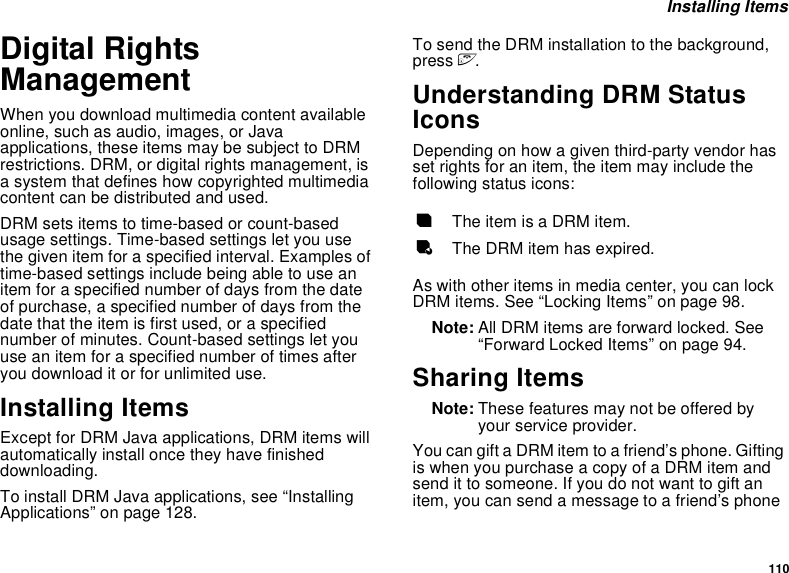110 Installing ItemsDigital Rights ManagementWhen you download multimedia content available online, such as audio, images, or Java applications, these items may be subject to DRM restrictions. DRM, or digital rights management, is a system that defines how copyrighted multimedia content can be distributed and used.DRM sets items to time-based or count-based usage settings. Time-based settings let you use the given item for a specified interval. Examples of time-based settings include being able to use an item for a specified number of days from the date of purchase, a specified number of days from the date that the item is first used, or a specified number of minutes. Count-based settings let you use an item for a specified number of times after you download it or for unlimited use.Installing ItemsExcept for DRM Java applications, DRM items will automatically install once they have finished downloading. To install DRM Java applications, see “Installing Applications” on page 128. To send the DRM installation to the background, press e.Understanding DRM Status IconsDepending on how a given third-party vendor has set rights for an item, the item may include the following status icons:As with other items in media center, you can lock DRM items. See “Locking Items” on page 98. Note: All DRM items are forward locked. See “Forward Locked Items” on page 94.Sharing ItemsNote: These features may not be offered by your service provider.You can gift a DRM item to a friend’s phone. Gifting is when you purchase a copy of a DRM item and send it to someone. If you do not want to gift an item, you can send a message to a friend’s phone cThe item is a DRM item.eThe DRM item has expired.
