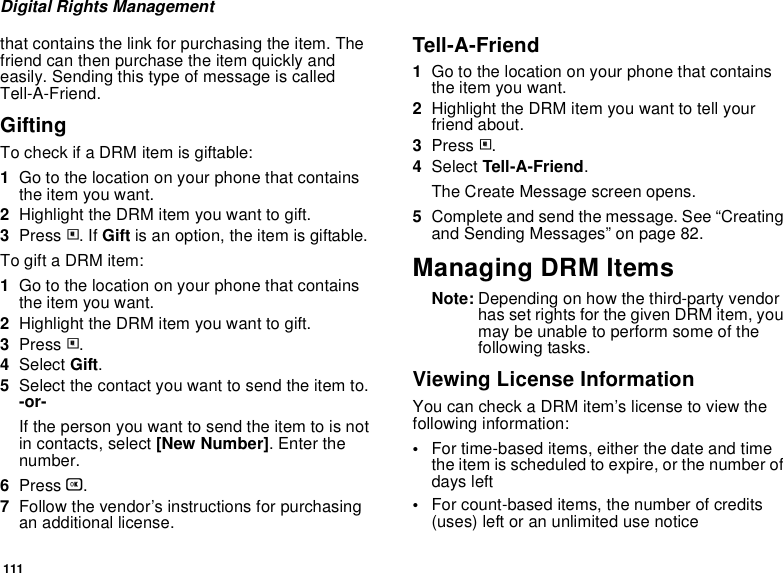 111Digital Rights Managementthat contains the link for purchasing the item. The friend can then purchase the item quickly and easily. Sending this type of message is called Tell-A-Friend. GiftingTo check if a DRM item is giftable:1Go to the location on your phone that contains the item you want.2Highlight the DRM item you want to gift.3Press m. If Gift is an option, the item is giftable.To gift a DRM item: 1Go to the location on your phone that contains the item you want.2Highlight the DRM item you want to gift.3Press m.4Select Gift.5Select the contact you want to send the item to. -or-If the person you want to send the item to is not in contacts, select [New Number]. Enter the number. 6Press O.7Follow the vendor’s instructions for purchasing an additional license.Tell-A-Friend1Go to the location on your phone that contains the item you want.2Highlight the DRM item you want to tell your friend about.3Press m.4Select Tell-A-Friend.The Create Message screen opens.5Complete and send the message. See “Creating and Sending Messages” on page 82. Managing DRM ItemsNote: Depending on how the third-party vendor has set rights for the given DRM item, you may be unable to perform some of the following tasks.Viewing License InformationYou can check a DRM item’s license to view the following information:•For time-based items, either the date and time the item is scheduled to expire, or the number of days left •For count-based items, the number of credits (uses) left or an unlimited use notice