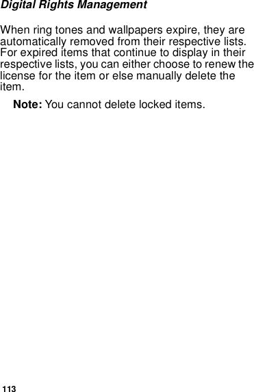 113Digital Rights ManagementWhen ring tones and wallpapers expire, they are automatically removed from their respective lists. For expired items that continue to display in their respective lists, you can either choose to renew the license for the item or else manually delete the item. Note: You cannot delete locked items.