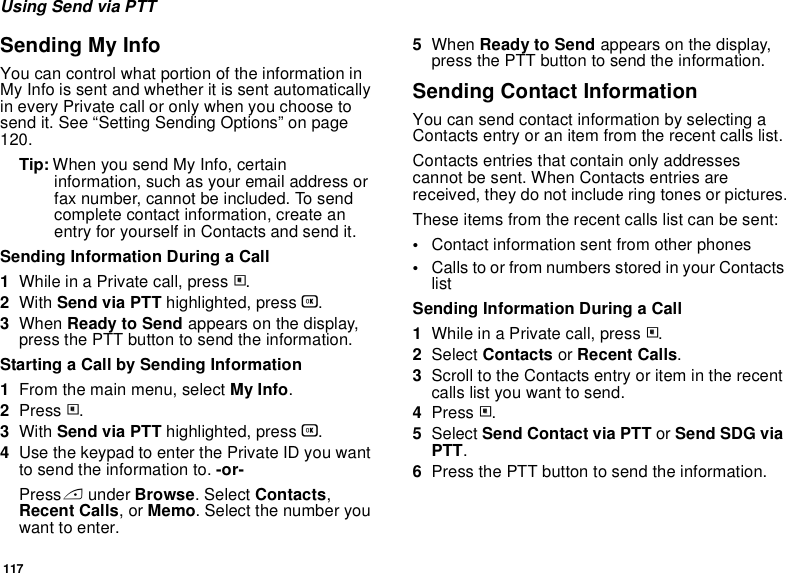 117Using Send via PTTSending My InfoYou can control what portion of the information in My Info is sent and whether it is sent automatically in every Private call or only when you choose to send it. See “Setting Sending Options” on page 120.Tip: When you send My Info, certain information, such as your email address or fax number, cannot be included. To send complete contact information, create an entry for yourself in Contacts and send it.Sending Information During a Call1While in a Private call, press m.2With Send via PTT highlighted, press O.3When Ready to Send appears on the display, press the PTT button to send the information.Starting a Call by Sending Information1From the main menu, select My Info.2Press m.3With Send via PTT highlighted, press O.4Use the keypad to enter the Private ID you want to send the information to. -or-Press A under Browse. Select Contacts, Recent Calls, or Memo. Select the number you want to enter.5When Ready to Send appears on the display, press the PTT button to send the information.Sending Contact InformationYou can send contact information by selecting a Contacts entry or an item from the recent calls list.Contacts entries that contain only addresses cannot be sent. When Contacts entries are received, they do not include ring tones or pictures.These items from the recent calls list can be sent:•Contact information sent from other phones•Calls to or from numbers stored in your Contacts listSending Information During a Call1While in a Private call, press m.2Select Contacts or Recent Calls.3Scroll to the Contacts entry or item in the recent calls list you want to send.4Press m.5Select Send Contact via PTT or Send SDG via PTT.6Press the PTT button to send the information.