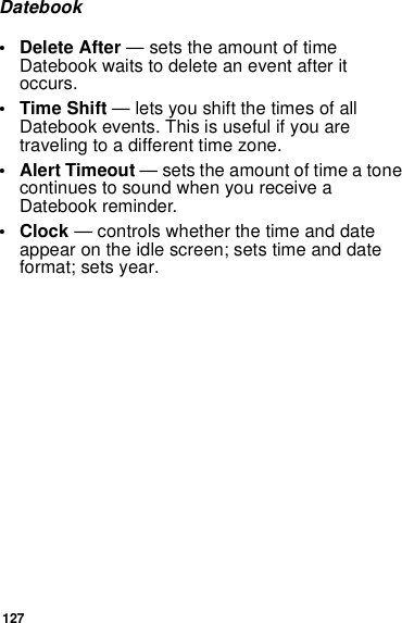 127Datebook• Delete After — sets the amount of time Datebook waits to delete an event after it occurs.•Time Shift — lets you shift the times of all Datebook events. This is useful if you are traveling to a different time zone.• Alert Timeout — sets the amount of time a tone continues to sound when you receive a Datebook reminder.•Clock — controls whether the time and date appear on the idle screen; sets time and date format; sets year.