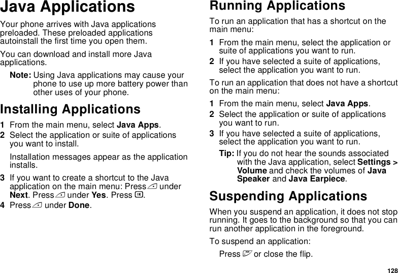 128Java ApplicationsYour phone arrives with Java applications preloaded. These preloaded applications autoinstall the first time you open them.You can download and install more Java applications.Note: Using Java applications may cause your phone to use up more battery power than other uses of your phone.Installing Applications1From the main menu, select Java Apps.2Select the application or suite of applications you want to install.Installation messages appear as the application installs.3If you want to create a shortcut to the Java application on the main menu: Press A under Next. Press A under Yes. Press O.4Press A under Done.Running ApplicationsTo run an application that has a shortcut on the main menu:1From the main menu, select the application or suite of applications you want to run.2If you have selected a suite of applications, select the application you want to run.To run an application that does not have a shortcut on the main menu:1From the main menu, select Java Apps.2Select the application or suite of applications you want to run.3If you have selected a suite of applications, select the application you want to run.Tip: If you do not hear the sounds associated with the Java application, select Settings &gt; Volume and check the volumes of Java Speaker and Java Earpiece.Suspending ApplicationsWhen you suspend an application, it does not stop running. It goes to the background so that you can run another application in the foreground.To suspend an application:Press e or close the flip.