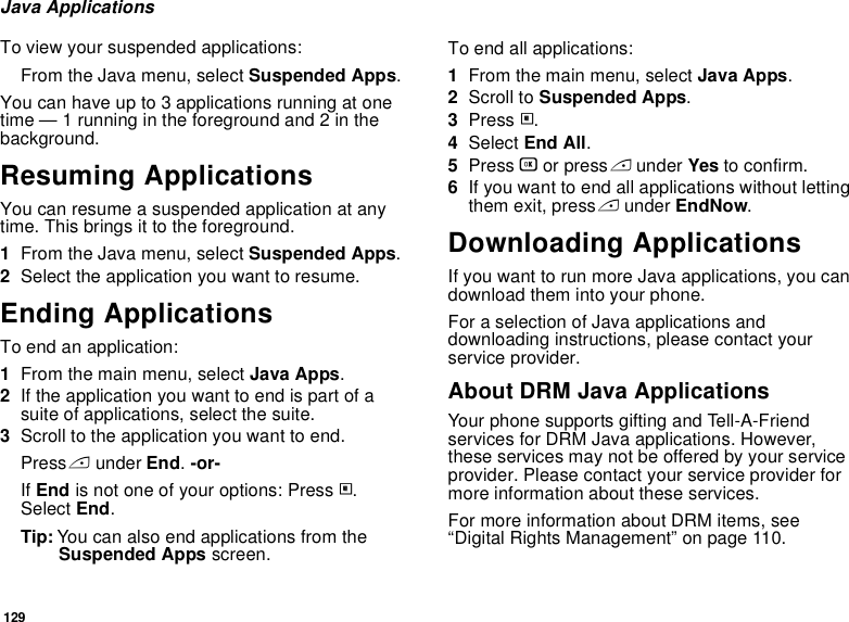 129Java ApplicationsTo view your suspended applications:From the Java menu, select Suspended Apps.You can have up to 3 applications running at one time — 1 running in the foreground and 2 in the background.Resuming ApplicationsYou can resume a suspended application at any time. This brings it to the foreground.1From the Java menu, select Suspended Apps.2Select the application you want to resume.Ending ApplicationsTo end an application:1From the main menu, select Java Apps.2If the application you want to end is part of a suite of applications, select the suite.3Scroll to the application you want to end.Press A under End. -or-If End is not one of your options: Press m. Select End.Tip: You can also end applications from the Suspended Apps screen.To end all applications:1From the main menu, select Java Apps.2Scroll to Suspended Apps.3Press m.4Select End All.5Press O or press A under Yes to confirm.6If you want to end all applications without letting them exit, press A under EndNow.Downloading ApplicationsIf you want to run more Java applications, you can download them into your phone.For a selection of Java applications and downloading instructions, please contact your service provider.About DRM Java ApplicationsYour phone supports gifting and Tell-A-Friend services for DRM Java applications. However, these services may not be offered by your service provider. Please contact your service provider for more information about these services. For more information about DRM items, see “Digital Rights Management” on page 110. 