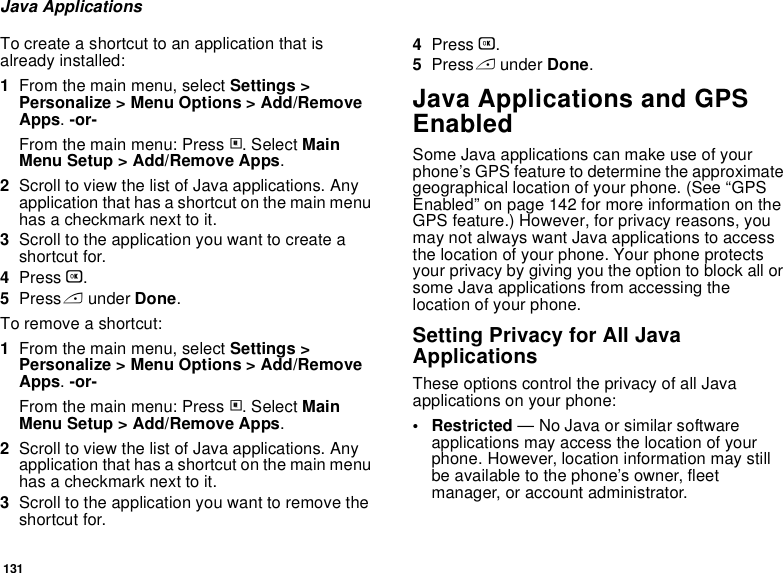 131Java ApplicationsTo create a shortcut to an application that is already installed:1From the main menu, select Settings &gt; Personalize &gt; Menu Options &gt; Add/Remove Apps. -or-From the main menu: Press m. Select Main Menu Setup &gt; Add/Remove Apps.2Scroll to view the list of Java applications. Any application that has a shortcut on the main menu has a checkmark next to it.3Scroll to the application you want to create a shortcut for.4Press O.5Press A under Done. To remove a shortcut:1From the main menu, select Settings &gt; Personalize &gt; Menu Options &gt; Add/Remove Apps. -or-From the main menu: Press m. Select Main Menu Setup &gt; Add/Remove Apps.2Scroll to view the list of Java applications. Any application that has a shortcut on the main menu has a checkmark next to it.3Scroll to the application you want to remove the shortcut for.4Press O.5Press A under Done.Java Applications and GPS EnabledSome Java applications can make use of your phone’s GPS feature to determine the approximate geographical location of your phone. (See “GPS Enabled” on page 142 for more information on the GPS feature.) However, for privacy reasons, you may not always want Java applications to access the location of your phone. Your phone protects your privacy by giving you the option to block all or some Java applications from accessing the location of your phone.Setting Privacy for All Java ApplicationsThese options control the privacy of all Java applications on your phone:• Restricted — No Java or similar software applications may access the location of your phone. However, location information may still be available to the phone’s owner, fleet manager, or account administrator.