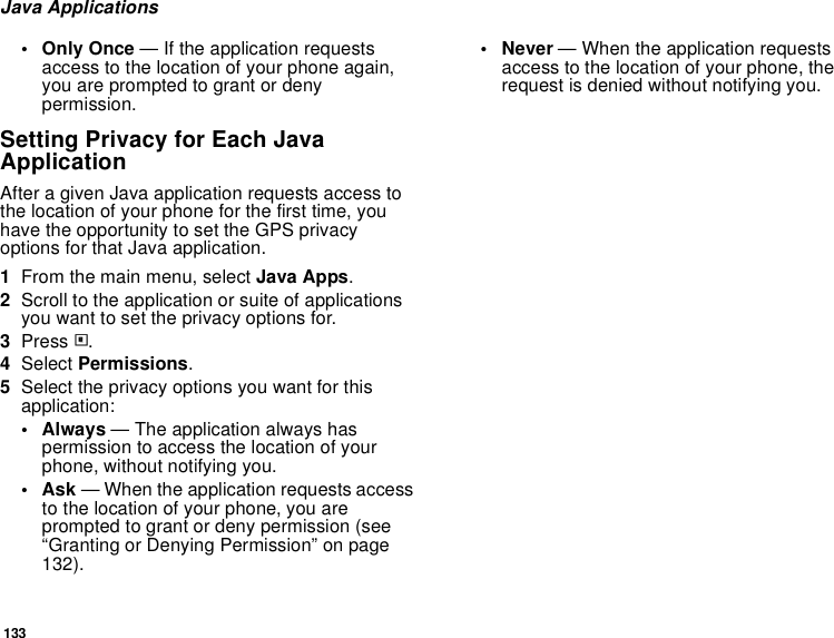 133Java Applications• Only Once — If the application requests access to the location of your phone again, you are prompted to grant or deny permission.Setting Privacy for Each Java ApplicationAfter a given Java application requests access to the location of your phone for the first time, you have the opportunity to set the GPS privacy options for that Java application.1From the main menu, select Java Apps.2Scroll to the application or suite of applications you want to set the privacy options for.3Press m.4Select Permissions.5Select the privacy options you want for this application:• Always — The application always has permission to access the location of your phone, without notifying you.•Ask — When the application requests access to the location of your phone, you are prompted to grant or deny permission (see “Granting or Denying Permission” on page 132).• Never — When the application requests access to the location of your phone, the request is denied without notifying you.