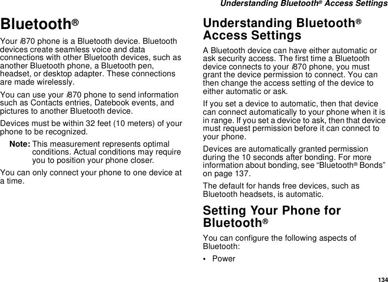 134 Understanding Bluetooth® Access SettingsBluetooth® Your i870 phone is a Bluetooth device. Bluetooth devices create seamless voice and data connections with other Bluetooth devices, such as another Bluetooth phone, a Bluetooth pen, headset, or desktop adapter. These connections are made wirelessly. You can use your i870 phone to send information such as Contacts entries, Datebook events, and pictures to another Bluetooth device. Devices must be within 32 feet (10 meters) of your phone to be recognized.Note: This measurement represents optimal conditions. Actual conditions may require you to position your phone closer.You can only connect your phone to one device at a time. Understanding Bluetooth® Access SettingsA Bluetooth device can have either automatic or ask security access. The first time a Bluetooth device connects to your i870 phone, you must grant the device permission to connect. You can then change the access setting of the device to either automatic or ask.If you set a device to automatic, then that device can connect automatically to your phone when it is in range. If you set a device to ask, then that device must request permission before it can connect to your phone.Devices are automatically granted permission during the 10 seconds after bonding. For more information about bonding, see “Bluetooth® Bonds” on page 137.The default for hands free devices, such as Bluetooth headsets, is automatic.Setting Your Phone for Bluetooth®You can configure the following aspects of Bluetooth:•Power