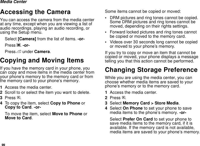 99Media CenterAccessing the CameraYou can access the camera from the media center at any time, except when you are viewing a list of audio recordings, playing an audio recording, or using the Setup menu.Select [Camera] from the list of items. -or-Press c. -or-Press A under Camera. Copying and Moving ItemsIf you have the memory card in your phone, you can copy and move items in the media center from your phone’s memory to the memory card or from the memory card to your phone’s memory.1Access the media center.2Scroll to or select the item you want to delete.3Press m.4To copy the item, select Copy to Phone or Copy to Card. -or-To move the item, select Move to Phone or Move to Card.Some items cannot be copied or moved:•DRM pictures and ring tones cannot be copied. Some DRM pictures and ring tones cannot be moved, depending on their rights settings.•Forward locked pictures and ring tones cannot be copied or moved to the memory card.•Videos over 30 seconds long cannot be copied or moved to your phone’s memory.If you try to copy or move an item that cannot be copied or moved, your phone displays a message telling you that this action cannot be performed.Changing Storage PreferenceWhile you are using the media center, you can choose whether media items are saved to your phone’s memory or to the memory card.1Access the media center.2Press m.3Select Memory Card &gt; Store Media.4Select On Phone to set your phone to save media items to the phone’s memory. -or-Select Prefer On Card to set your phone to save media items to the memory card, if it is available. If the memory card is not available, media items are saved to your phone’s memory.