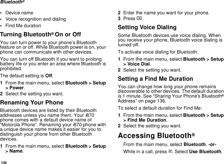135Bluetooth®•Device name•Voice recognition and dialing•Find Me durationTurning Bluetooth® On or OffYou can turn power to your phone’s Bluetooth feature on or off. While Bluetooth power is on, your phone can communicate with other devices. You can turn off Bluetooth if you want to prolong battery life or you enter an area where Bluetooth is prohibited. The default setting is Off.1From the main menu, select Bluetooth &gt; Setup &gt; Power.2Select the setting you want.Renaming Your PhoneBluetooth devices are listed by their Bluetooth addresses unless you name them. Your i870 phone comes with a default device name of “Motorola Phone”. Renaming your i870 phone with a unique device name makes it easier for you to distinguish your phone from other Bluetooth devices.1From the main menu, select Bluetooth &gt; Setup &gt; Name.2Enter the name you want for your phone.3Press O.Setting Voice DialingSome Bluetooth devices use voice dialing. When you receive your phone, Bluetooth voice dialing is turned off. To activate voice dialing for Bluetooth:1From the main menu, select Bluetooth &gt; Setup &gt; Voice Dial.2Select the setting you want.Setting a Find Me DurationYou can change how long your phone remains discoverable to other devices. The default duration is 1 minute. See “Sharing Your Phone’s Bluetooth® Address” on page 136.To select a default duration for Find Me:1From the main menu, select Bluetooth &gt; Setup &gt; Find Me Duration.2Select the setting you want.Accessing Bluetooth® From the main menu, select Bluetooth. -or-While in a call, press m. Select Use Bluetooth.