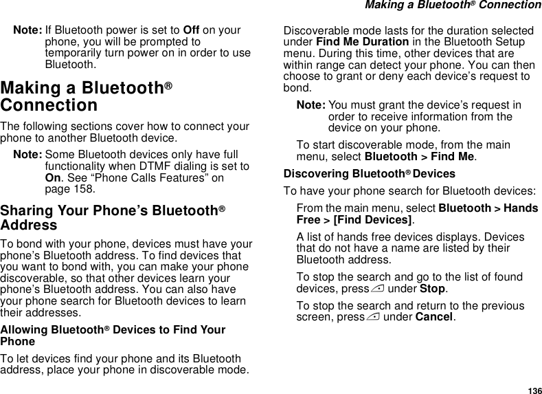 136 Making a Bluetooth® ConnectionNote: If Bluetooth power is set to Off on your phone, you will be prompted to temporarily turn power on in order to use Bluetooth.Making a Bluetooth® ConnectionThe following sections cover how to connect your phone to another Bluetooth device.Note: Some Bluetooth devices only have full functionality when DTMF dialing is set to On. See “Phone Calls Features” on page 158.Sharing Your Phone’s Bluetooth® AddressTo bond with your phone, devices must have your phone’s Bluetooth address. To find devices that you want to bond with, you can make your phone discoverable, so that other devices learn your phone’s Bluetooth address. You can also have your phone search for Bluetooth devices to learn their addresses.Allowing Bluetooth® Devices to Find Your Phone To let devices find your phone and its Bluetooth address, place your phone in discoverable mode. Discoverable mode lasts for the duration selected under Find Me Duration in the Bluetooth Setup menu. During this time, other devices that are within range can detect your phone. You can then choose to grant or deny each device’s request to bond. Note: You must grant the device’s request in order to receive information from the device on your phone.To start discoverable mode, from the main menu, select Bluetooth &gt; Find Me.Discovering Bluetooth® DevicesTo have your phone search for Bluetooth devices:From the main menu, select Bluetooth &gt; Hands Free &gt; [Find Devices].A list of hands free devices displays. Devices that do not have a name are listed by their Bluetooth address.To stop the search and go to the list of found devices, press A under Stop.To stop the search and return to the previous screen, press A under Cancel.