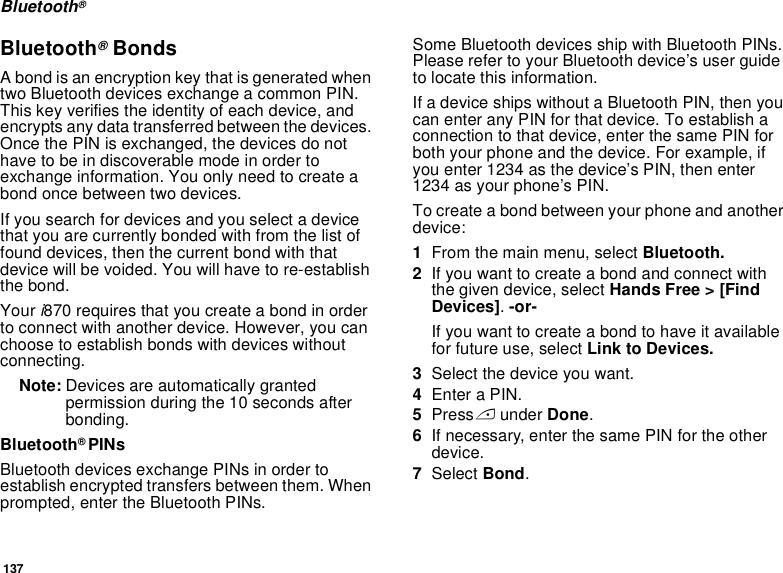 137Bluetooth®Bluetooth® BondsA bond is an encryption key that is generated when two Bluetooth devices exchange a common PIN. This key verifies the identity of each device, and encrypts any data transferred between the devices. Once the PIN is exchanged, the devices do not have to be in discoverable mode in order to exchange information. You only need to create a bond once between two devices.If you search for devices and you select a device that you are currently bonded with from the list of found devices, then the current bond with that device will be voided. You will have to re-establish the bond. Your i870 requires that you create a bond in order to connect with another device. However, you can choose to establish bonds with devices without connecting. Note: Devices are automatically granted permission during the 10 seconds after bonding. Bluetooth® PINsBluetooth devices exchange PINs in order to establish encrypted transfers between them. When prompted, enter the Bluetooth PINs. Some Bluetooth devices ship with Bluetooth PINs. Please refer to your Bluetooth device’s user guide to locate this information.If a device ships without a Bluetooth PIN, then you can enter any PIN for that device. To establish a connection to that device, enter the same PIN for both your phone and the device. For example, if you enter 1234 as the device’s PIN, then enter 1234 as your phone’s PIN.To create a bond between your phone and another device:1From the main menu, select Bluetooth. 2If you want to create a bond and connect with the given device, select Hands Free &gt; [Find Devices]. -or-If you want to create a bond to have it available for future use, select Link to Devices.3Select the device you want.4Enter a PIN.5Press A under Done.6If necessary, enter the same PIN for the other device.7Select Bond.