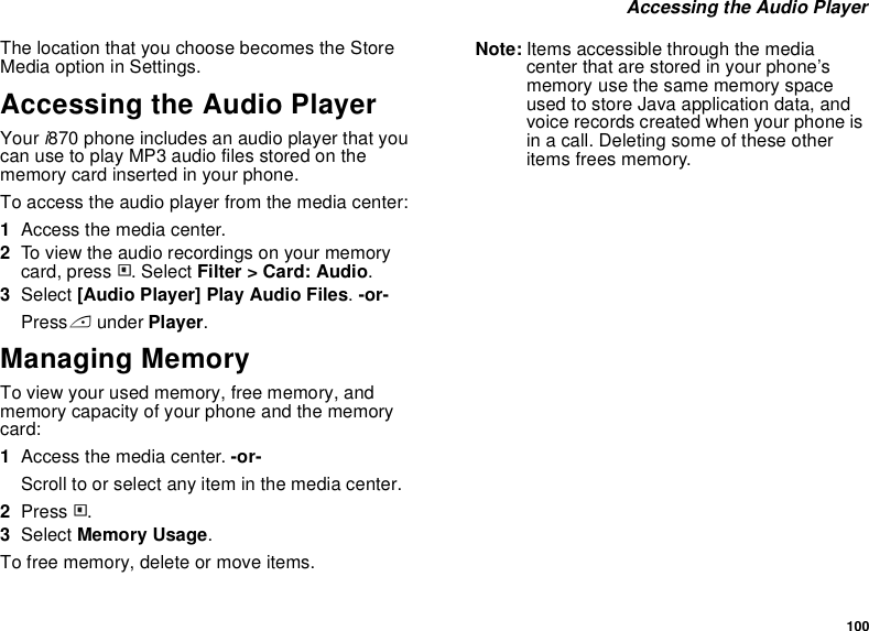 100 Accessing the Audio PlayerThe location that you choose becomes the Store Media option in Settings.Accessing the Audio PlayerYour i870 phone includes an audio player that you can use to play MP3 audio files stored on the memory card inserted in your phone.To access the audio player from the media center:1Access the media center.2To view the audio recordings on your memory card, press m. Select Filter &gt; Card: Audio.3Select [Audio Player] Play Audio Files. -or-Press A under Player.Managing MemoryTo view your used memory, free memory, and memory capacity of your phone and the memory card:1Access the media center. -or-Scroll to or select any item in the media center.2Press m.3Select Memory Usage.To free memory, delete or move items.Note: Items accessible through the media center that are stored in your phone’s memory use the same memory space used to store Java application data, and voice records created when your phone is in a call. Deleting some of these other items frees memory. 