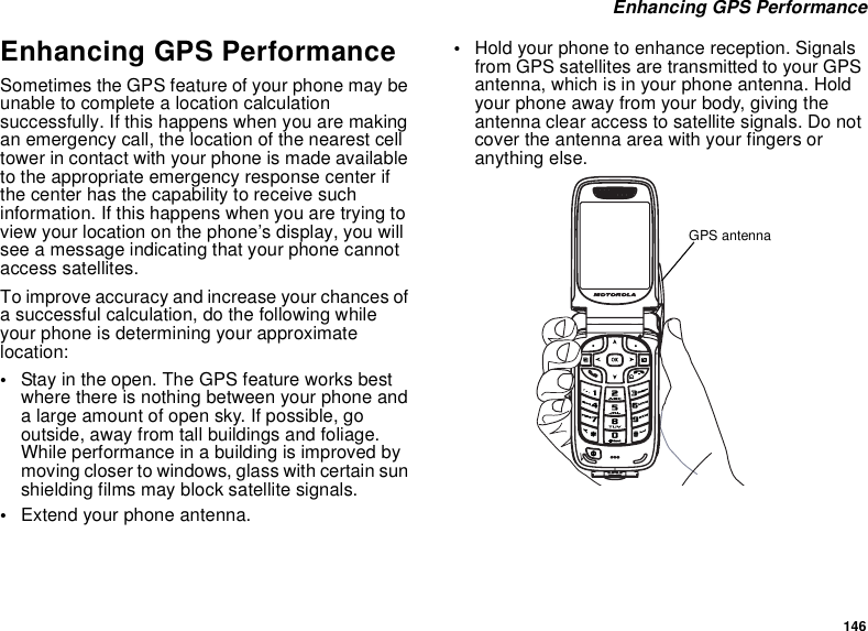 146 Enhancing GPS PerformanceEnhancing GPS PerformanceSometimes the GPS feature of your phone may be unable to complete a location calculation successfully. If this happens when you are making an emergency call, the location of the nearest cell tower in contact with your phone is made available to the appropriate emergency response center if the center has the capability to receive such information. If this happens when you are trying to view your location on the phone’s display, you will see a message indicating that your phone cannot access satellites.To improve accuracy and increase your chances of a successful calculation, do the following while your phone is determining your approximate location:•Stay in the open. The GPS feature works best where there is nothing between your phone and a large amount of open sky. If possible, go outside, away from tall buildings and foliage. While performance in a building is improved by moving closer to windows, glass with certain sun shielding films may block satellite signals.•Extend your phone antenna.•Hold your phone to enhance reception. Signals from GPS satellites are transmitted to your GPS antenna, which is in your phone antenna. Hold your phone away from your body, giving the antenna clear access to satellite signals. Do not cover the antenna area with your fingers or anything else.GPS antenna