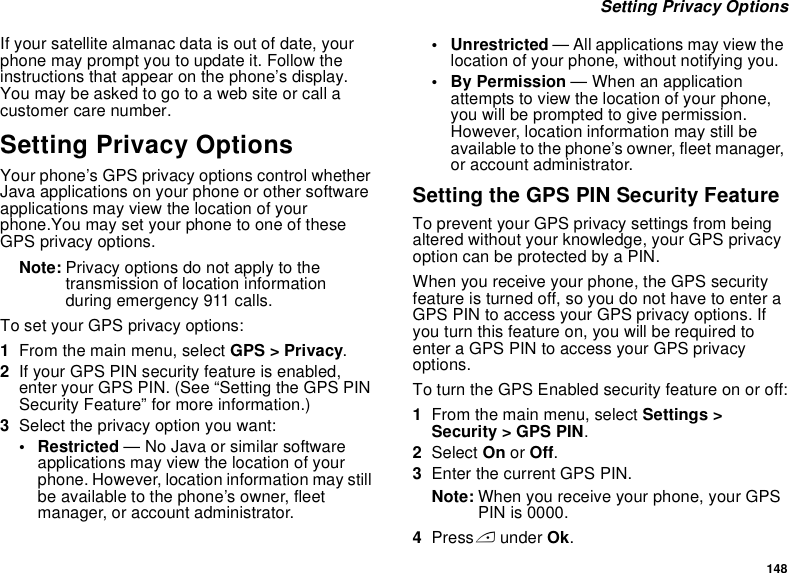148 Setting Privacy OptionsIf your satellite almanac data is out of date, your phone may prompt you to update it. Follow the instructions that appear on the phone’s display. You may be asked to go to a web site or call a customer care number.Setting Privacy OptionsYour phone’s GPS privacy options control whether Java applications on your phone or other software applications may view the location of your phone.You may set your phone to one of these GPS privacy options.Note: Privacy options do not apply to the transmission of location information during emergency 911 calls.To set your GPS privacy options:1From the main menu, select GPS &gt; Privacy.2If your GPS PIN security feature is enabled, enter your GPS PIN. (See “Setting the GPS PIN Security Feature” for more information.)3Select the privacy option you want:• Restricted — No Java or similar software applications may view the location of your phone. However, location information may still be available to the phone’s owner, fleet manager, or account administrator.• Unrestricted — All applications may view the location of your phone, without notifying you.• By Permission — When an application attempts to view the location of your phone, you will be prompted to give permission. However, location information may still be available to the phone’s owner, fleet manager, or account administrator.Setting the GPS PIN Security FeatureTo prevent your GPS privacy settings from being altered without your knowledge, your GPS privacy option can be protected by a PIN.When you receive your phone, the GPS security feature is turned off, so you do not have to enter a GPS PIN to access your GPS privacy options. If you turn this feature on, you will be required to enter a GPS PIN to access your GPS privacy options.To turn the GPS Enabled security feature on or off:1From the main menu, select Settings &gt; Security &gt; GPS PIN.2Select On or Off. 3Enter the current GPS PIN.Note: When you receive your phone, your GPS PIN is 0000.4Press A under Ok.