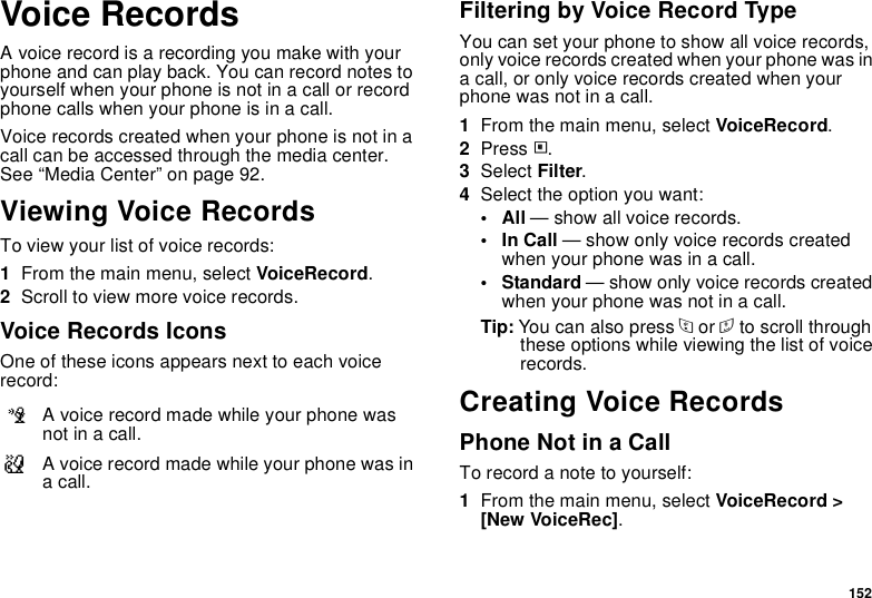 152Voice RecordsA voice record is a recording you make with your phone and can play back. You can record notes to yourself when your phone is not in a call or record phone calls when your phone is in a call.Voice records created when your phone is not in a call can be accessed through the media center. See “Media Center” on page 92.Viewing Voice RecordsTo view your list of voice records:1From the main menu, select VoiceRecord.2Scroll to view more voice records.Voice Records IconsOne of these icons appears next to each voice record:Filtering by Voice Record TypeYou can set your phone to show all voice records, only voice records created when your phone was in a call, or only voice records created when your phone was not in a call.1From the main menu, select VoiceRecord.2Press m.3Select Filter.4Select the option you want:•All — show all voice records.•In Call — show only voice records created when your phone was in a call.• Standard — show only voice records created when your phone was not in a call.Tip: You can also press * or # to scroll through these options while viewing the list of voice records.Creating Voice RecordsPhone Not in a CallTo record a note to yourself:1From the main menu, select VoiceRecord &gt; [New VoiceRec].cA voice record made while your phone was not in a call.vA voice record made while your phone was in a call.