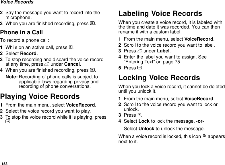 153Voice Records2Say the message you want to record into the microphone.3When you are finished recording, press O.Phone in a CallTo record a phone call:1While on an active call, press m.2Select Record.3To stop recording and discard the voice record at any time, press A under Cancel.4When you are finished recording, press O.Note: Recording of phone calls is subject to applicable laws regarding privacy and recording of phone conversations.Playing Voice Records1From the main menu, select VoiceRecord.2Select the voice record you want to play.3To stop the voice record while it is playing, press O.Labeling Voice RecordsWhen you create a voice record, it is labeled with the time and date it was recorded. You can then rename it with a custom label.1From the main menu, select VoiceRecord.2Scroll to the voice record you want to label.3Press A under Label.4Enter the label you want to assign. See “Entering Text” on page 75.5Press O.Locking Voice RecordsWhen you lock a voice record, it cannot be deleted until you unlock it.1From the main menu, select VoiceRecord.2Scroll to the voice record you want to lock or unlock.3Press m.4Select Lock to lock the message. -or-Select Unlock to unlock the message.When a voice record is locked, this icon R appears next to it.