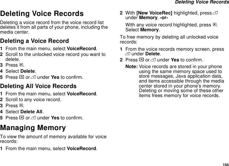 154 Deleting Voice RecordsDeleting Voice RecordsDeleting a voice record from the voice record list deletes it from all parts of your phone, including the media center.Deleting a Voice Record1From the main menu, select VoiceRecord.2Scroll to the unlocked voice record you want to delete.3Press m.4Select Delete.5Press O or A under Yes to confirm.Deleting All Voice Records1From the main menu, select VoiceRecord.2Scroll to any voice record.3Press m.4Select Delete All.5Press O or A under Yes to confirm.Managing MemoryTo view the amount of memory available for voice records:1From the main menu, select VoiceRecord.2With [New VoiceRec] highlighted, press A under Memory. -or-With any voice record highlighted, press m. Select Memory.To free memory by deleting all unlocked voice records:1From the voice records memory screen, press A under Delete.2Press O or A under Yes to confirm.Note: Voice records are stored in your phone using the same memory space used to store messages, Java application data, and items accessible through the media center stored in your phone’s memory. Deleting or moving some of these other items frees memory for voice records.