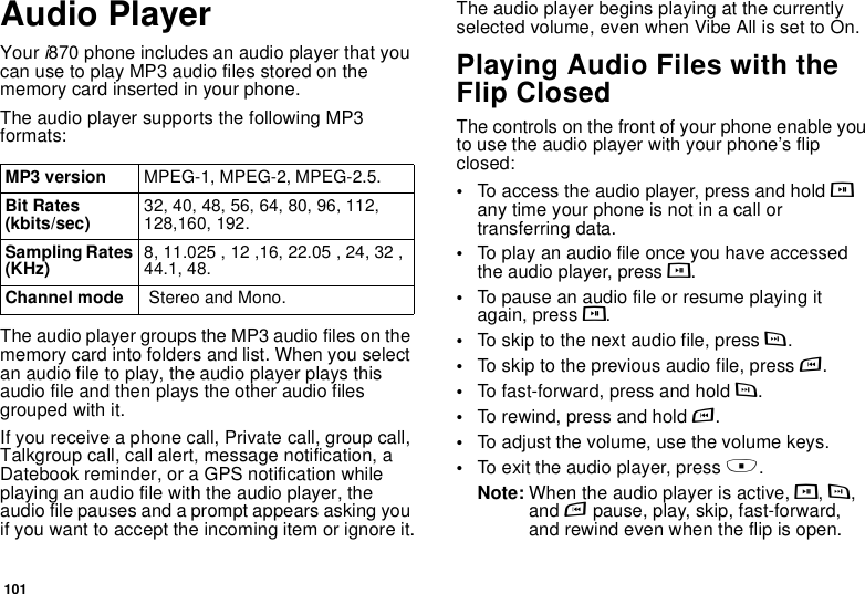 101Audio PlayerYour i870 phone includes an audio player that you can use to play MP3 audio files stored on the memory card inserted in your phone.The audio player supports the following MP3 formats:The audio player groups the MP3 audio files on the memory card into folders and list. When you select an audio file to play, the audio player plays this audio file and then plays the other audio files grouped with it.If you receive a phone call, Private call, group call, Talkgroup call, call alert, message notification, a Datebook reminder, or a GPS notification while playing an audio file with the audio player, the audio file pauses and a prompt appears asking you if you want to accept the incoming item or ignore it.The audio player begins playing at the currently selected volume, even when Vibe All is set to On.Playing Audio Files with the Flip ClosedThe controls on the front of your phone enable you to use the audio player with your phone’s flip closed:•To access the audio player, press and hold y any time your phone is not in a call or transferring data.•To play an audio file once you have accessed the audio player, press y.•To pause an audio file or resume playing it again, press y.•To skip to the next audio file, press z.•To skip to the previous audio file, press x.•To fast-forward, press and hold z.•To rewind, press and hold x.•To adjust the volume, use the volume keys.•To exit the audio player, press ..Note: When the audio player is active, y, z, and x pause, play, skip, fast-forward, and rewind even when the flip is open.MP3 version MPEG-1, MPEG-2, MPEG-2.5.Bit Rates (kbits/sec) 32, 40, 48, 56, 64, 80, 96, 112, 128,160, 192.Sampling Rates (KHz) 8, 11.025 , 12 ,16, 22.05 , 24, 32 , 44.1, 48.Channel mode  Stereo and Mono.