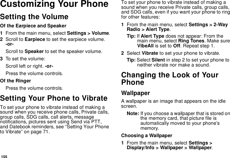 155Customizing Your PhoneSetting the VolumeOf the Earpiece and Speaker1From the main menu, select Settings &gt; Volume.2Scroll to Earpiece to set the earpiece volume. -or-Scroll to Speaker to set the speaker volume.3To set the volume:Scroll left or right. -or-Press the volume controls.Of the RingerPress the volume controls. Setting Your Phone to VibrateTo set your phone to vibrate instead of making a sound when you receive phone calls, Private calls, group calls, SDG calls, call alerts, message notifications, pictures sent using Send via PTT, and Datebook reminders, see “Setting Your Phone to Vibrate” on page 71.To set your phone to vibrate instead of making a sound when you receive Private calls, group calls, and SDG calls, even if you want your phone to ring for other features:1From the main menu, select Settings &gt; 2-Way Radio &gt; Alert Type.Tip: If Alert Type does not appear: From the main menu, select Ring Tones. Make sure VibeAll is set to Off. Repeat step 1.2Select Vibrate to set your phone to vibrate.Tip: Select Silent in step 2 to set your phone to neither vibrate nor make a sound.Changing the Look of Your PhoneWallpaperA wallpaper is an image that appears on the idle screen.Note: If you choose a wallpaper that is stored on the memory card, that picture file is automatically moved to your phone’s memory.Choosing a Wallpaper1From the main menu, select Settings &gt; Display/Info &gt; Wallpaper &gt; Wallpaper. 