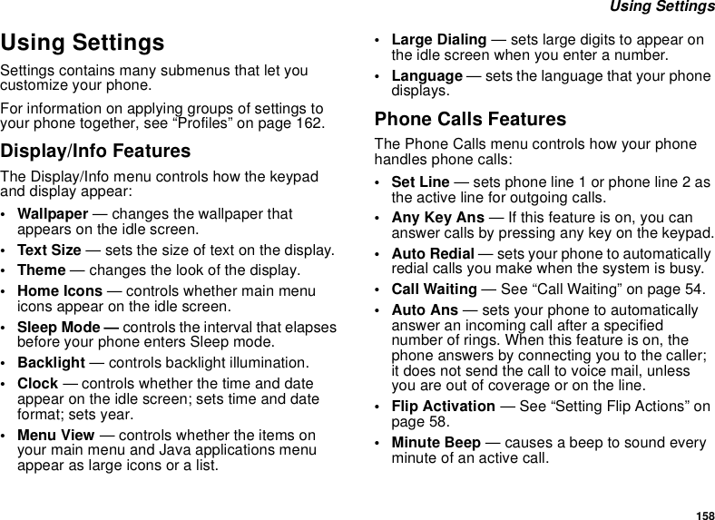 158 Using SettingsUsing SettingsSettings contains many submenus that let you customize your phone.For information on applying groups of settings to your phone together, see “Profiles” on page 162.Display/Info FeaturesThe Display/Info menu controls how the keypad and display appear:• Wallpaper — changes the wallpaper that appears on the idle screen.•Text Size — sets the size of text on the display.• Theme — changes the look of the display.•Home Icons — controls whether main menu icons appear on the idle screen.•Sleep Mode — controls the interval that elapses before your phone enters Sleep mode.• Backlight — controls backlight illumination.•Clock — controls whether the time and date appear on the idle screen; sets time and date format; sets year.• Menu View — controls whether the items on your main menu and Java applications menu appear as large icons or a list.• Large Dialing — sets large digits to appear on the idle screen when you enter a number.• Language — sets the language that your phone displays.Phone Calls FeaturesThe Phone Calls menu controls how your phone handles phone calls:• Set Line — sets phone line 1 or phone line 2 as the active line for outgoing calls.• Any Key Ans — If this feature is on, you can answer calls by pressing any key on the keypad.• Auto Redial — sets your phone to automatically redial calls you make when the system is busy.• Call Waiting — See “Call Waiting” on page 54.•Auto Ans — sets your phone to automatically answer an incoming call after a specified number of rings. When this feature is on, the phone answers by connecting you to the caller; it does not send the call to voice mail, unless you are out of coverage or on the line.• Flip Activation — See “Setting Flip Actions” on page 58.• Minute Beep — causes a beep to sound every minute of an active call.