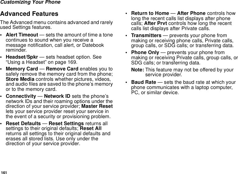 161Customizing Your PhoneAdvanced FeaturesThe Advanced menu contains advanced and rarely used Settings features.• Alert Timeout — sets the amount of time a tone continues to sound when you receive a message notification, call alert, or Datebook reminder.• Headset/Spkr — sets headset option. See “Using a Headset” on page 169.• Memory Card — Remove Card enables you to safely remove the memory card from the phone; Store Media controls whether pictures, videos, and audio files are saved to the phone’s memory or to the memory card.• Connectivity — Network ID sets the phone’s network IDs and their roaming options under the direction of your service provider; Master Reset lets your service provider reset your service in the event of a security or provisioning problem.• Reset Defaults — Reset Settings returns all settings to their original defaults; Reset All returns all settings to their original defaults and erases all stored lists. Use only under the direction of your service provider.•Return to Home — After Phone controls how long the recent calls list displays after phone calls; After Prvt controls how long the recent calls list displays after Private calls.• Transmitters — prevents your phone from making or receiving phone calls, Private calls, group calls, or SDG calls; or transferring data.• Phone Only — prevents your phone from making or receiving Private calls, group calls, or SDG calls; or transferring data.Note: This feature may not be offered by your service provider.•Baud Rate — sets the baud rate at which your phone communicates with a laptop computer, PC, or similar device.