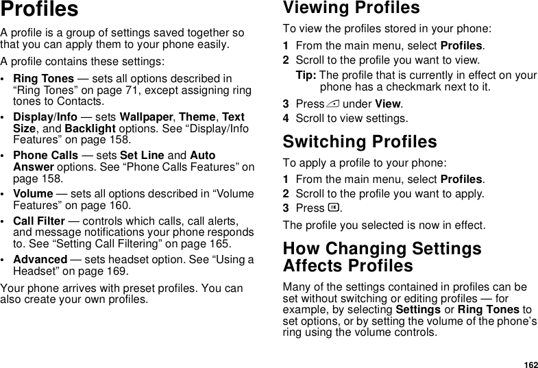 162ProfilesA profile is a group of settings saved together so that you can apply them to your phone easily.A profile contains these settings:• Ring Tones — sets all options described in “Ring Tones” on page 71, except assigning ring tones to Contacts.• Display/Info — sets Wallpaper, Theme, Text Size, and Backlight options. See “Display/Info Features” on page 158.• Phone Calls — sets Set Line and Auto Answer options. See “Phone Calls Features” on page 158.• Volume — sets all options described in “Volume Features” on page 160.• Call Filter — controls which calls, call alerts, and message notifications your phone responds to. See “Setting Call Filtering” on page 165.• Advanced — sets headset option. See “Using a Headset” on page 169.Your phone arrives with preset profiles. You can also create your own profiles.Viewing ProfilesTo view the profiles stored in your phone:1From the main menu, select Profiles.2Scroll to the profile you want to view.Tip: The profile that is currently in effect on your phone has a checkmark next to it.3Press A under View.4Scroll to view settings.Switching ProfilesTo apply a profile to your phone:1From the main menu, select Profiles.2Scroll to the profile you want to apply.3Press O.The profile you selected is now in effect.How Changing Settings Affects ProfilesMany of the settings contained in profiles can be set without switching or editing profiles — for example, by selecting Settings or Ring Tones to set options, or by setting the volume of the phone’s ring using the volume controls.