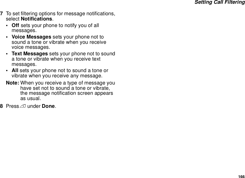 166 Setting Call Filtering7To set filtering options for message notifications, select Notifications.•Off sets your phone to notify you of all messages.• Voice Messages sets your phone not to sound a tone or vibrate when you receive voice messages.• Text Messages sets your phone not to sound a tone or vibrate when you receive text messages.•All sets your phone not to sound a tone or vibrate when you receive any message.Note: When you receive a type of message you have set not to sound a tone or vibrate, the message notification screen appears as usual.8Press A under Done.