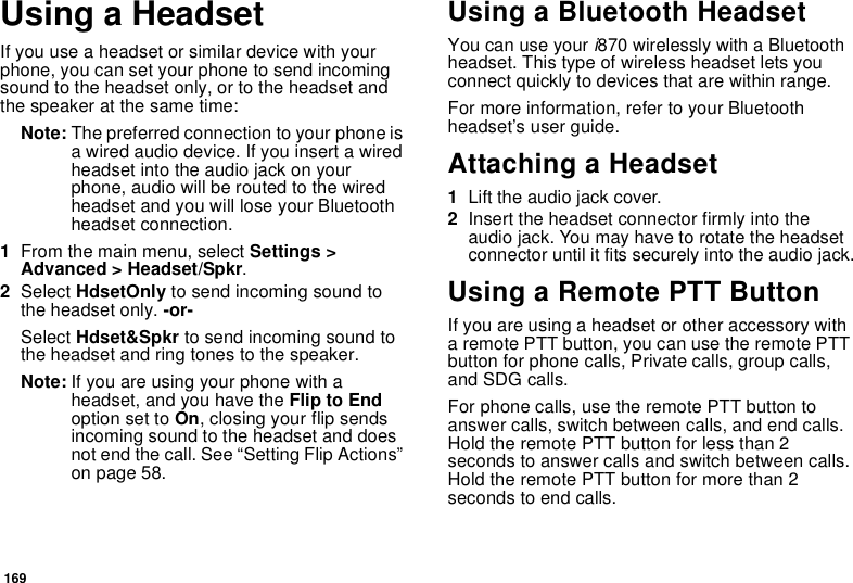 169Using a HeadsetIf you use a headset or similar device with your phone, you can set your phone to send incoming sound to the headset only, or to the headset and the speaker at the same time:Note: The preferred connection to your phone is a wired audio device. If you insert a wired headset into the audio jack on your phone, audio will be routed to the wired headset and you will lose your Bluetooth headset connection.1From the main menu, select Settings &gt; Advanced &gt; Headset/Spkr.2Select HdsetOnly to send incoming sound to the headset only. -or-Select Hdset&amp;Spkr to send incoming sound to the headset and ring tones to the speaker. Note: If you are using your phone with a headset, and you have the Flip to End option set to On, closing your flip sends incoming sound to the headset and does not end the call. See “Setting Flip Actions” on page 58.Using a Bluetooth HeadsetYou can use your i870 wirelessly with a Bluetooth headset. This type of wireless headset lets you connect quickly to devices that are within range.For more information, refer to your Bluetooth headset’s user guide.Attaching a Headset1Lift the audio jack cover.2Insert the headset connector firmly into the audio jack. You may have to rotate the headset connector until it fits securely into the audio jack.Using a Remote PTT ButtonIf you are using a headset or other accessory with a remote PTT button, you can use the remote PTT button for phone calls, Private calls, group calls, and SDG calls.For phone calls, use the remote PTT button to answer calls, switch between calls, and end calls. Hold the remote PTT button for less than 2 seconds to answer calls and switch between calls. Hold the remote PTT button for more than 2 seconds to end calls.