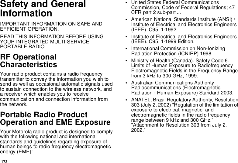173Safety and General InformationIMPORTANT INFORMATION ON SAFE AND EFFICIENT OPERATION. READ THIS INFORMATION BEFORE USING YOUR INTEGRATED MULTI-SERVICE PORTABLE RADIO.RF Operational CharacteristicsYour radio product contains a radio frequency transmitter to convey the information you wish to send as well as occasional automatic signals used to sustain connection to the wireless network, and a receiver which enables you to receive communication and connection information from the network.Portable Radio Product Operation and EME ExposureYour Motorola radio product is designed to comply with the following national and international standards and guidelines regarding exposure of human beings to radio frequency electromagnetic energy (EME):•United States Federal Communications Commission, Code of Federal Regulations; 47 CFR part 2 sub-part J.•American National Standards Institute (ANSI) / Institute of Electrical and Electronics Engineers (IEEE). C95. 1-1992.•Institute of Electrical and Electronics Engineers (IEEE). C95. 1-1999 Edition.•International Commission on Non-Ionizing Radiation Protection (ICNIRP) 1998.•Ministry of Health (Canada). Safety Code 6. Limits of Human Exposure to Radiofrequency Electromagnetic Fields in the Frequency Range from 3 kHz to 300 GHz, 1999.•Australian Communications Authority Radiocommunications (Electromagnetic Radiation - Human Exposure) Standard 2003.•ANATEL, Brasil Regulatory Authority, Resolution 303 (July 2, 2002) &quot;Regulation of the limitation of exposure to electrical, magnetic, and electromagnetic fields in the radio frequency range between 9 kHz and 300 GHz.&quot; &quot;Attachment to Resolution 303 from July 2, 2002.&quot; 