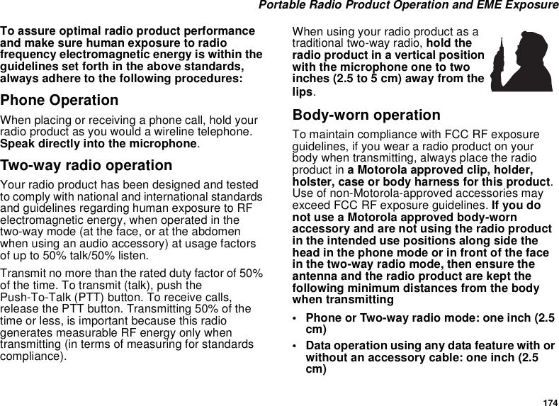174 Portable Radio Product Operation and EME ExposureTo assure optimal radio product performance and make sure human exposure to radio frequency electromagnetic energy is within the guidelines set forth in the above standards, always adhere to the following procedures:Phone OperationWhen placing or receiving a phone call, hold your radio product as you would a wireline telephone. Speak directly into the microphone.Two-way radio operationYour radio product has been designed and tested to comply with national and international standards and guidelines regarding human exposure to RF electromagnetic energy, when operated in the two-way mode (at the face, or at the abdomen when using an audio accessory) at usage factors of up to 50% talk/50% listen.Transmit no more than the rated duty factor of 50% of the time. To transmit (talk), push the Push-To-Talk (PTT) button. To receive calls, release the PTT button. Transmitting 50% of the time or less, is important because this radio generates measurable RF energy only when transmitting (in terms of measuring for standards compliance).When using your radio product as a traditional two-way radio, hold the radio product in a vertical position with the microphone one to two inches (2.5 to 5 cm) away from the lips.Body-worn operationTo maintain compliance with FCC RF exposure guidelines, if you wear a radio product on your body when transmitting, always place the radio product in a Motorola approved clip, holder, holster, case or body harness for this product. Use of non-Motorola-approved accessories may exceed FCC RF exposure guidelines. If you do not use a Motorola approved body-worn accessory and are not using the radio product in the intended use positions along side the head in the phone mode or in front of the face in the two-way radio mode, then ensure the antenna and the radio product are kept the following minimum distances from the body when transmitting• Phone or Two-way radio mode: one inch (2.5 cm)• Data operation using any data feature with or without an accessory cable: one inch (2.5 cm)